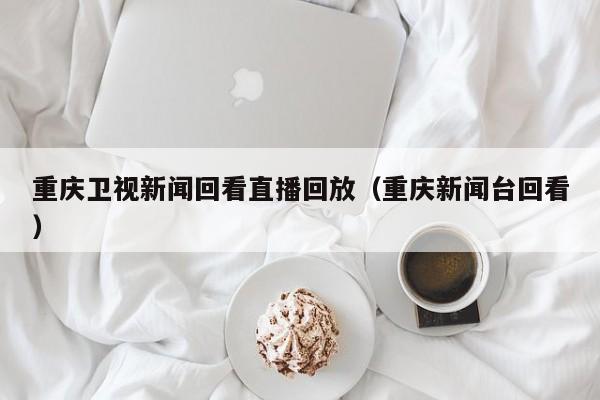 重庆卫视新闻回看直播回放(重庆新闻台回看)