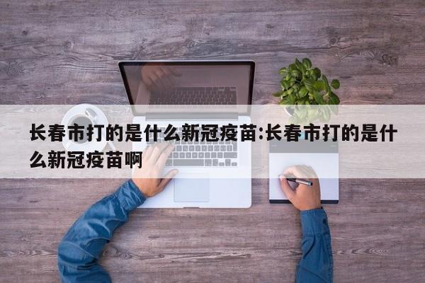 长春市打的是什么新冠疫苗:长春市打的是什么新冠疫苗啊