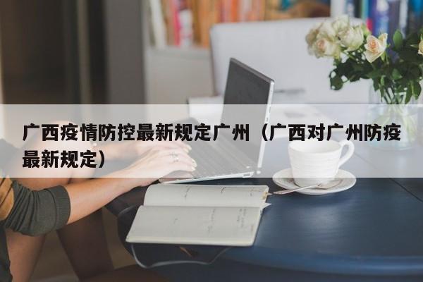 广西疫情防控最新规定广州(广西对广州防疫最新规定)