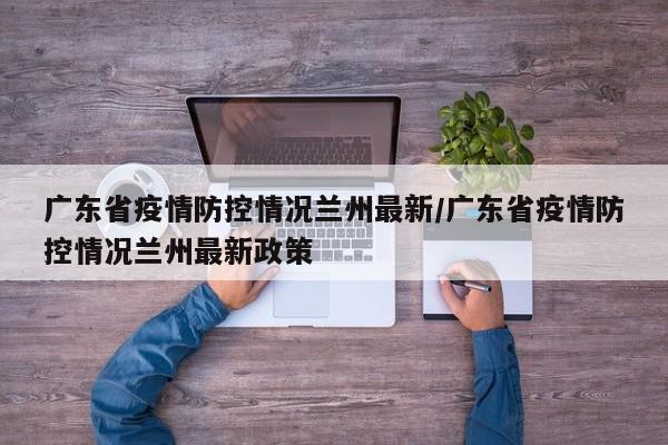广东省疫情防控情况兰州最新/广东省疫情防控情况兰州最新政策