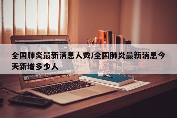 全国肺炎最新消息人数/全国肺炎最新消息今天新增多少人