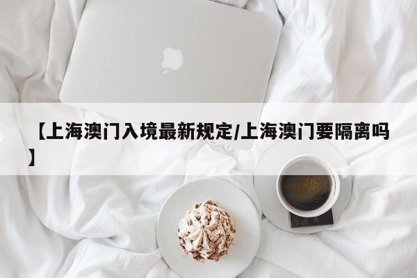 【上海澳门入境最新规定/上海澳门要隔离吗】