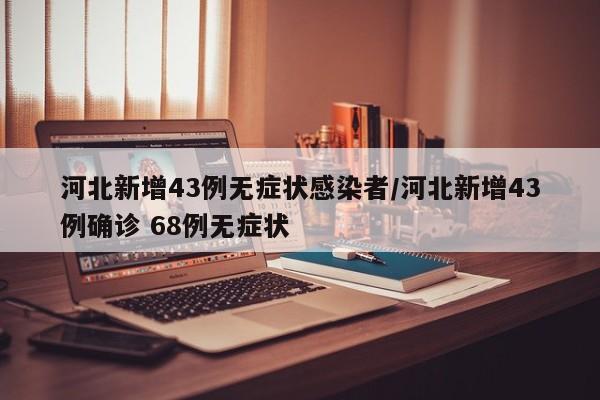 河北新增43例无症状感染者/河北新增43例确诊 68例无症状
