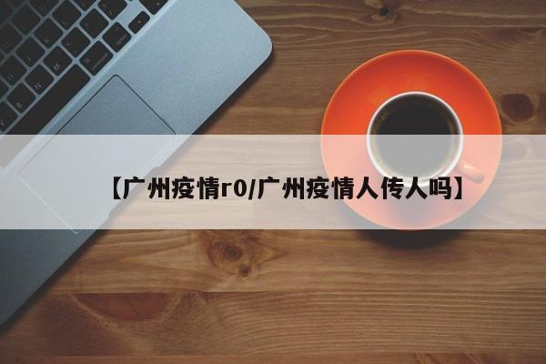 【广州疫情r0/广州疫情人传人吗】