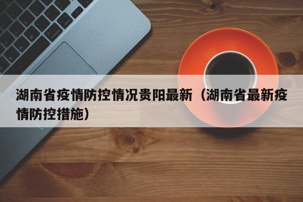 湖南省疫情防控情况贵阳最新(湖南省最新疫情防控措施)