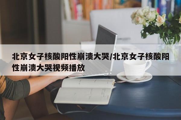 北京女子核酸阳性崩溃大哭/北京女子核酸阳性崩溃大哭视频播放