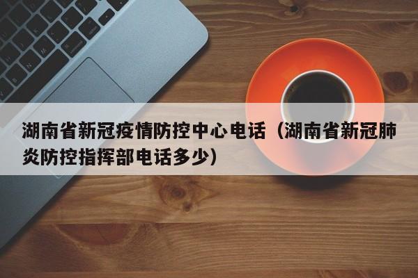 湖南省新冠疫情防控中心电话(湖南省新冠肺炎防控指挥部电话多少)