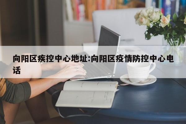 向阳区疾控中心地址:向阳区疫情防控中心电话