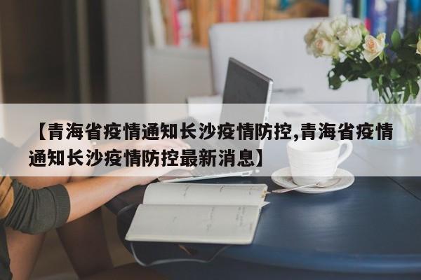 【青海省疫情通知长沙疫情防控,青海省疫情通知长沙疫情防控最新消息】