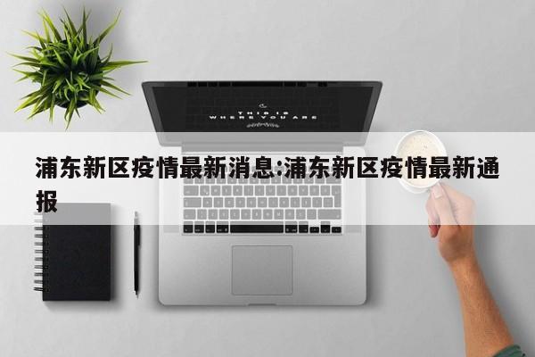 浦东新区疫情最新消息:浦东新区疫情最新通报