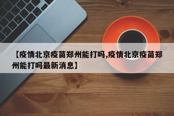 【疫情北京疫苗郑州能打吗,疫情北京疫苗郑州能打吗最新消息】