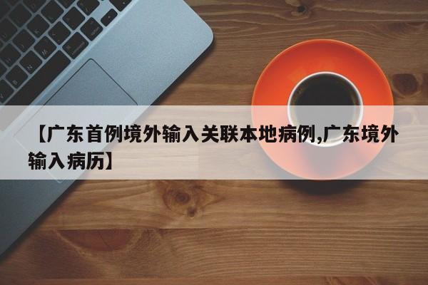 【广东首例境外输入关联本地病例,广东境外输入病历】