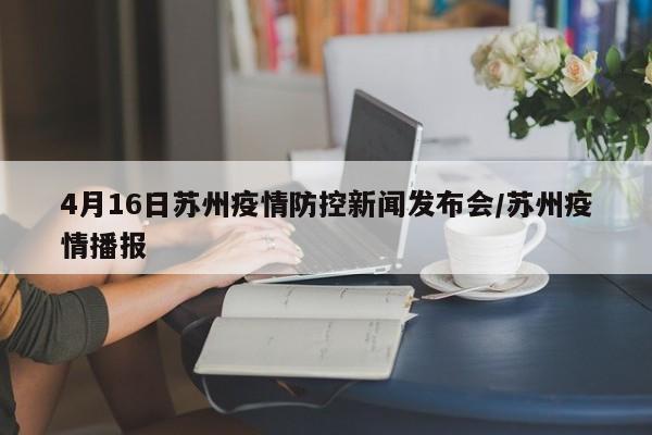 4月16日苏州疫情防控新闻发布会/苏州疫情播报