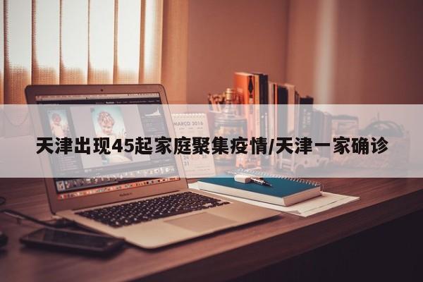 天津出现45起家庭聚集疫情/天津一家确诊