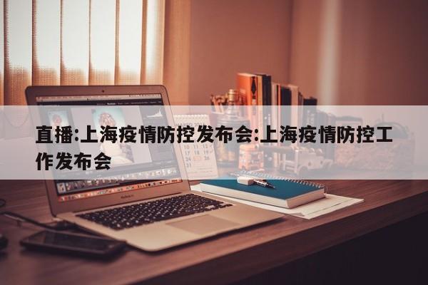 直播:上海疫情防控发布会:上海疫情防控工作发布会
