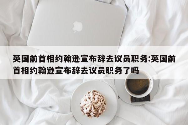 英国前首相约翰逊宣布辞去议员职务:英国前首相约翰逊宣布辞去议员职务了吗