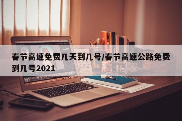 春节高速免费几天到几号/春节高速公路免费到几号2021