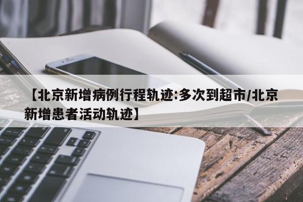 【北京新增病例行程轨迹:多次到超市/北京新增患者活动轨迹】