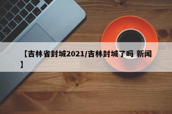 【吉林省封城2021/吉林封城了吗 新闻】