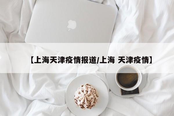 【上海天津疫情报道/上海 天津疫情】