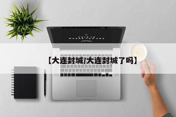 【大连封城/大连封城了吗】