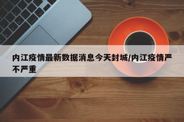 内江疫情最新数据消息今天封城/内江疫情严不严重