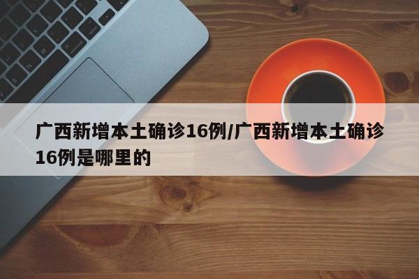 广西新增本土确诊16例/广西新增本土确诊16例是哪里的