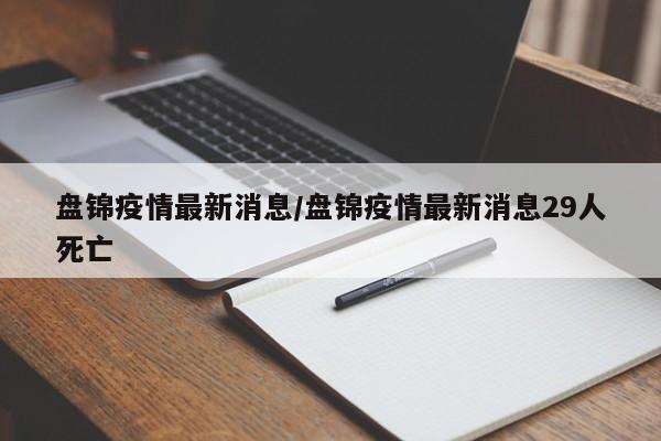 盘锦疫情最新消息/盘锦疫情最新消息29人死亡