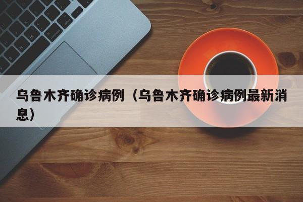 乌鲁木齐确诊病例(乌鲁木齐确诊病例最新消息)