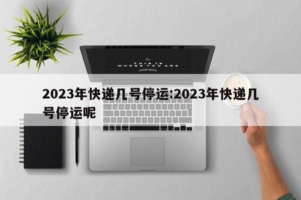 2023年快递几号停运:2023年快递几号停运呢