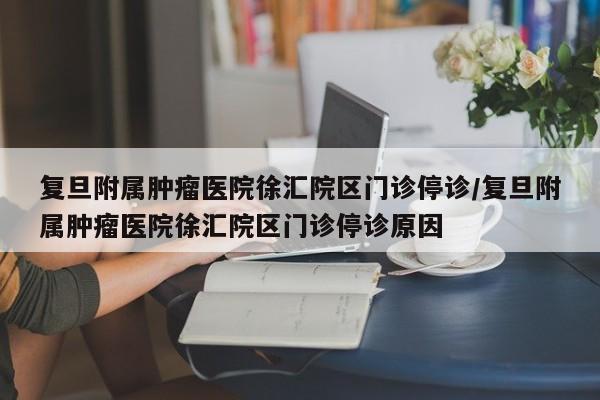 复旦附属肿瘤医院徐汇院区门诊停诊/复旦附属肿瘤医院徐汇院区门诊停诊原因