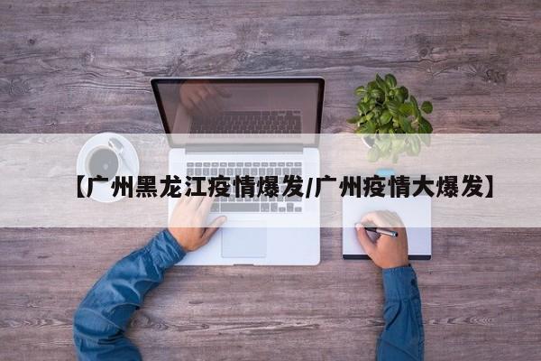 【广州黑龙江疫情爆发/广州疫情大爆发】