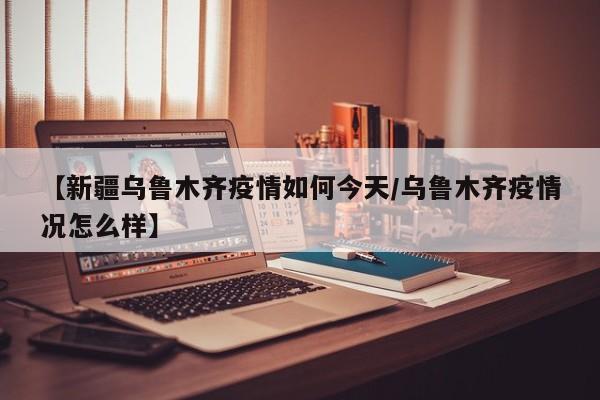 【新疆乌鲁木齐疫情如何今天/乌鲁木齐疫情况怎么样】