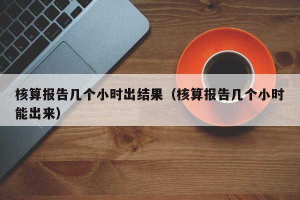 核算报告几个小时出结果(核算报告几个小时能出来)