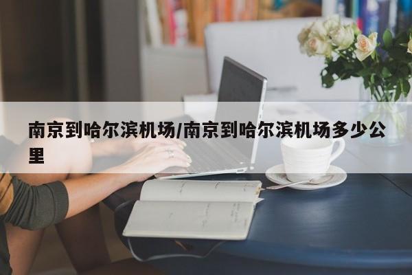 南京到哈尔滨机场/南京到哈尔滨机场多少公里