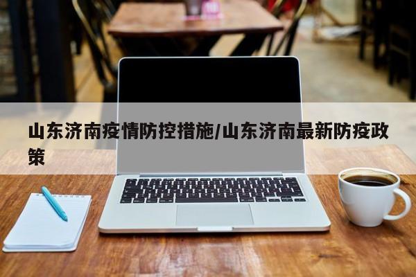 山东济南疫情防控措施/山东济南最新防疫政策