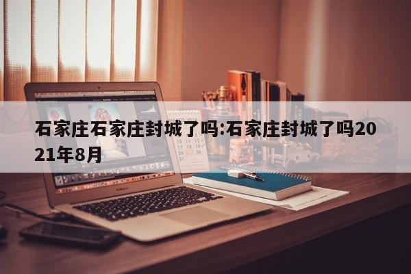 石家庄石家庄封城了吗:石家庄封城了吗2021年8月