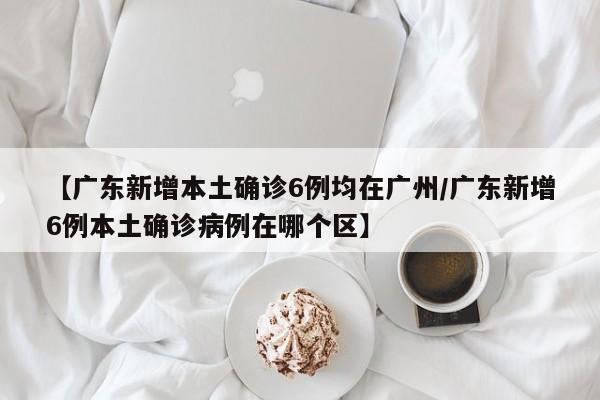【广东新增本土确诊6例均在广州/广东新增6例本土确诊病例在哪个区】