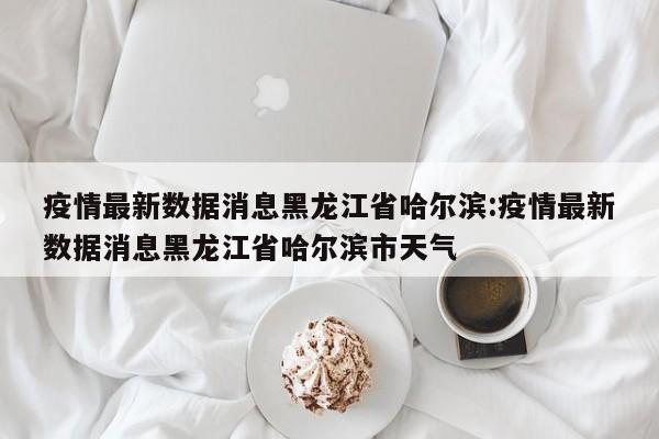 疫情最新数据消息黑龙江省哈尔滨:疫情最新数据消息黑龙江省哈尔滨市天气