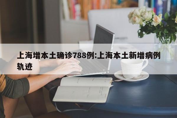上海增本土确诊788例:上海本土新增病例轨迹