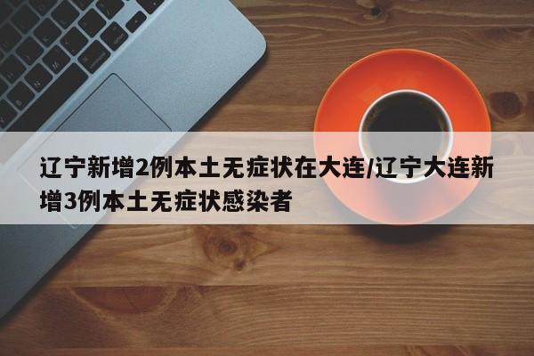 辽宁新增2例本土无症状在大连/辽宁大连新增3例本土无症状感染者