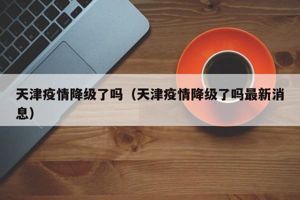 天津疫情降级了吗(天津疫情降级了吗最新消息)