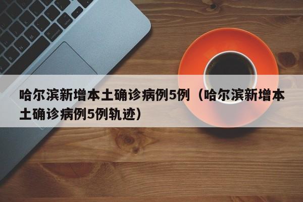哈尔滨新增本土确诊病例5例(哈尔滨新增本土确诊病例5例轨迹)