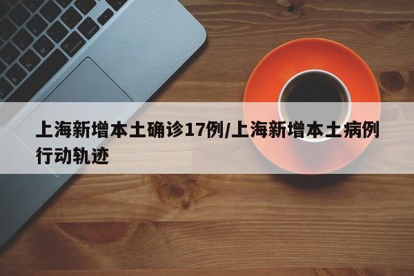 上海新增本土确诊17例/上海新增本土病例行动轨迹