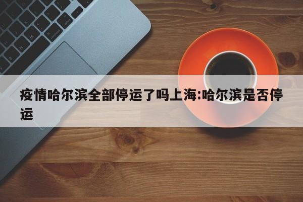 疫情哈尔滨全部停运了吗上海:哈尔滨是否停运