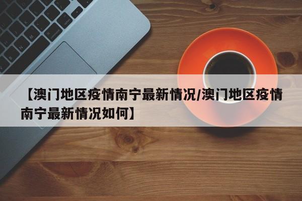 【澳门地区疫情南宁最新情况/澳门地区疫情南宁最新情况如何】