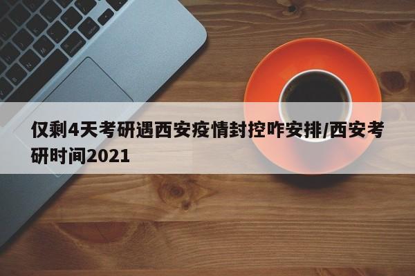 仅剩4天考研遇西安疫情封控咋安排/西安考研时间2021