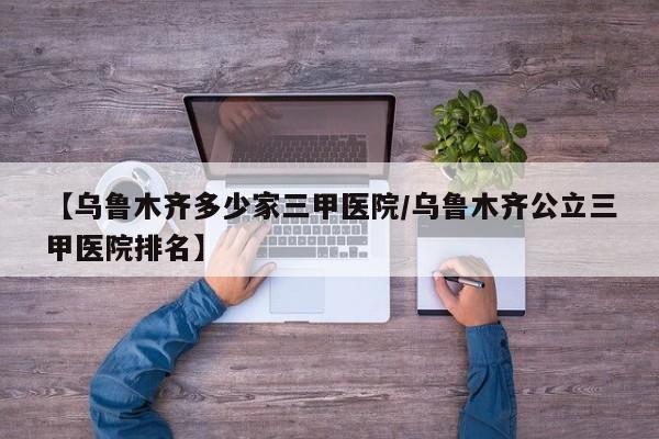 【乌鲁木齐多少家三甲医院/乌鲁木齐公立三甲医院排名】