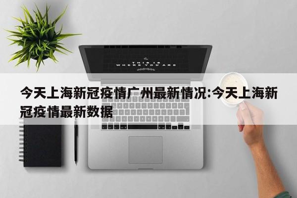 今天上海新冠疫情广州最新情况:今天上海新冠疫情最新数据