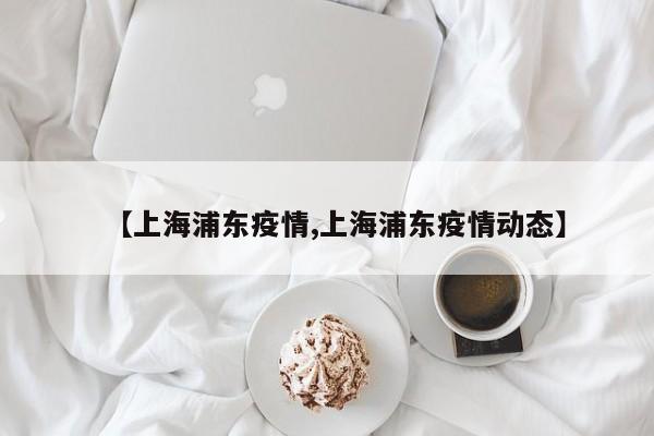 【上海浦东疫情,上海浦东疫情动态】